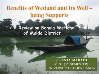 Benefits of Wetland and Its Well –
being Supports
: A Review on Behula Wetland
of Malda District
SUSANTA MAHATO
M. Sc. (3rd SEMESTER)
UNIVERSITY OF GOUR BANGA
 