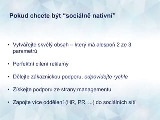 Pokud chcete být “sociálně nativní”
• Vytvářejte skvělý obsah – který má alespoň 2 ze 3
parametrů
• Perfektní cílení reklamy
• Dělejte zákaznickou podporu, odpovídejte rychle
• Získejte podporu ze strany managementu
• Zapojte více oddělení (HR, PR, ...) do sociálních sítí
 