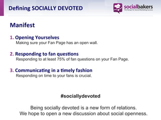 Deﬁning	
  SOCIALLY	
  DEVOTED	
  

Manifest	
  
1.  Opening	
  Yourselves	
  	
  	
  	
  	
  	
  	
  	
  	
  	
  	
  	
  	
  	
  	
  	
  	
  	
  	
  	
  	
  	
  	
  	
  	
  	
  	
  	
  	
  	
  	
  	
  	
  	
  	
  	
  	
  	
  	
  	
  	
  	
  	
  	
  	
  	
  	
  	
  	
  	
  	
  	
  	
  	
  	
  	
  	
  	
  	
  	
  	
  	
  	
  	
  	
  	
  	
  	
  	
  	
  	
  	
  	
  	
  	
  	
  	
  
    Making sure your Fan Page has an open wall.	
  

2.  Responding	
  to	
  fan	
  ques7ons	
  	
  	
  	
  	
  	
  	
  	
  	
  	
  	
  	
  	
  	
  	
  	
  	
  	
  	
  	
  	
  	
  	
  	
  	
  	
  	
  	
  	
  	
  	
  	
  	
  	
  	
  	
  	
  	
  	
  	
  	
  	
  	
  	
  	
  	
  	
  	
  	
  	
  
              Responding to at least 75% of fan questions on your Fan Page.

3.  Communica7ng	
  in	
  a	
  7mely	
  fashion	
  	
  	
  	
  	
  	
  	
  	
  	
  	
  	
  	
  	
  	
  	
  	
  	
  	
  	
  	
  	
  	
  	
  	
  	
  	
  	
  	
  	
  	
  	
  	
  	
  	
  	
  	
  
              Responding on time to your fans is crucial.




                                                                                                                      #sociallydevoted

                          Being socially devoted is a new form of relations.
                      We hope to open a new discussion about social openness.
 
