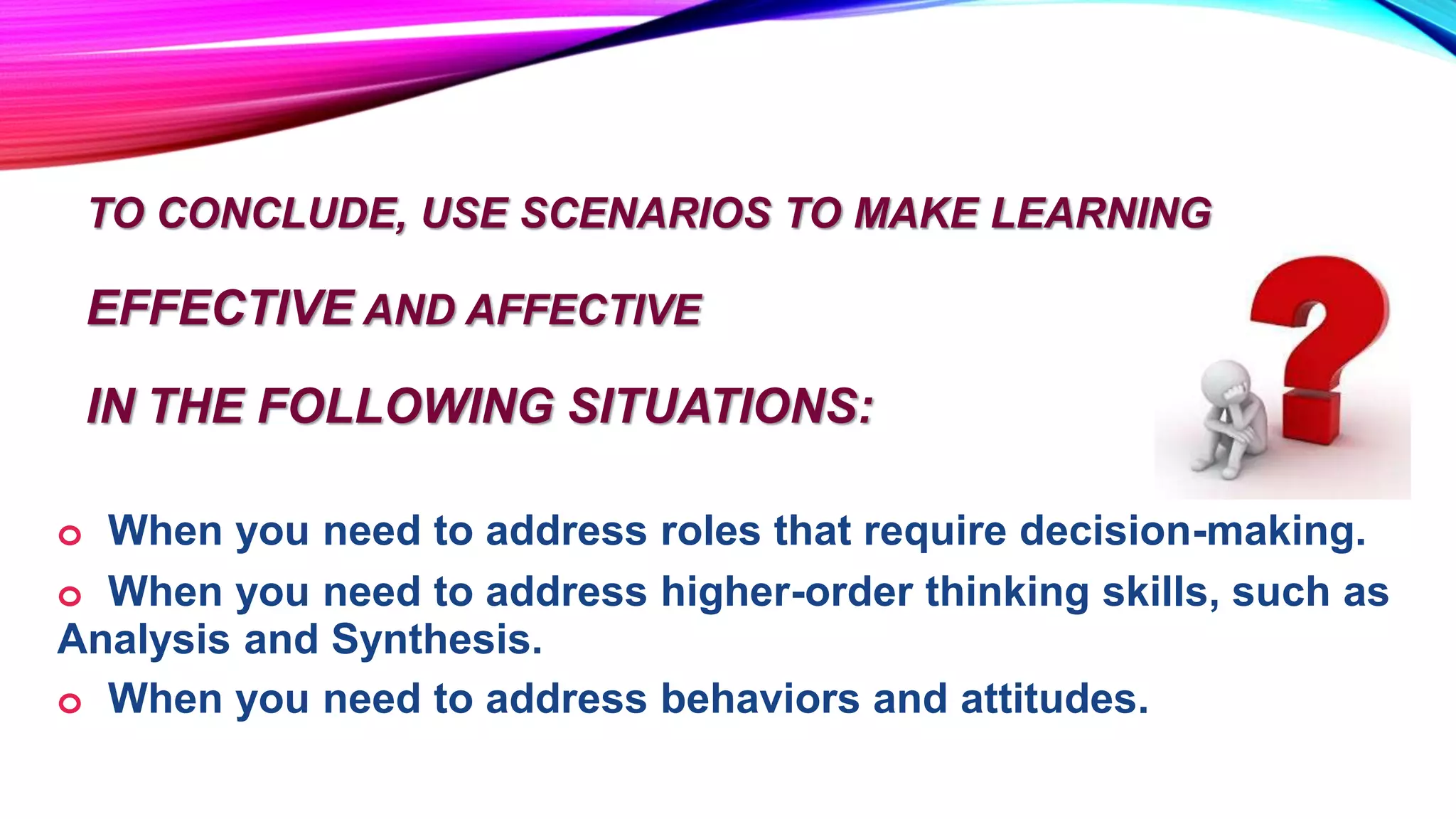 TO CONCLUDE, USE SCENARIOS TO MAKE LEARNING
EFFECTIVE AND AFFECTIVE
IN THE FOLLOWING SITUATIONS:
o When you need to address roles that require decision-making.
o When you need to address higher-order thinking skills, such as
Analysis and Synthesis.
o When you need to address behaviors and attitudes.