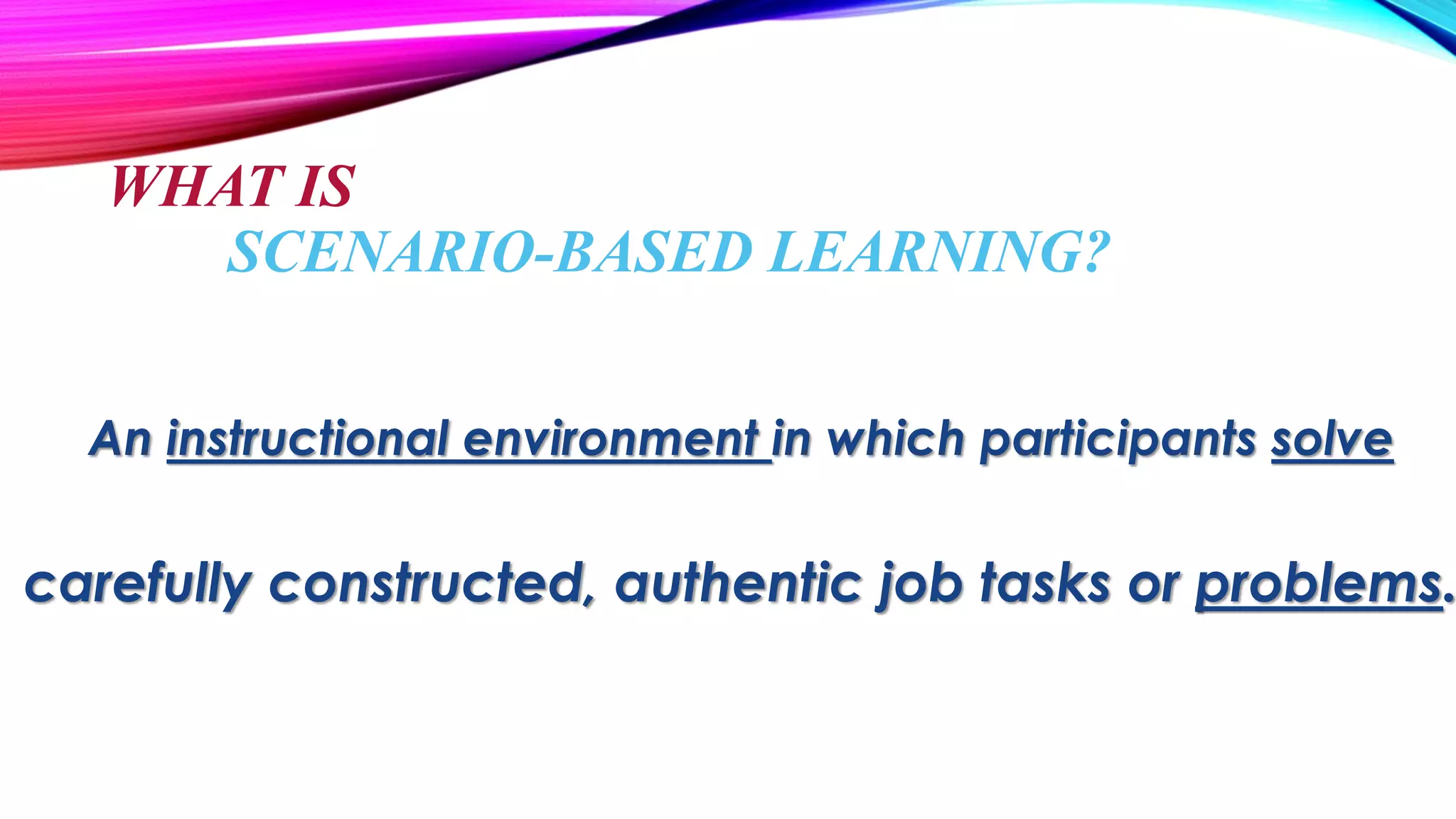 An instructional environment in which participants solve
carefully constructed, authentic job tasks or problems.
WHAT IS
SCENARIO-BASED LEARNING?