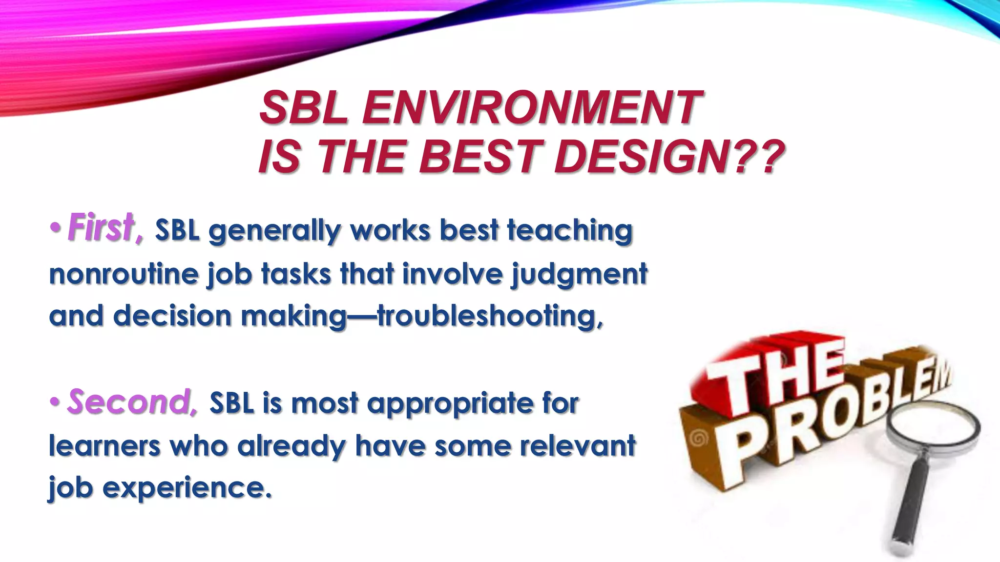 SBL ENVIRONMENT
IS THE BEST DESIGN??
•First, SBL generally works best teaching
nonroutine job tasks that involve judgment
and decision making—troubleshooting,
• Second, SBL is most appropriate for
learners who already have some relevant
job experience.