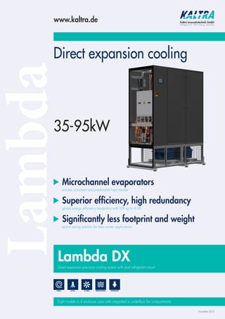 LambdaDirect expansion cooling
Microchannel evaporators
ensures consistent and predictable heat transfer
Superior efﬁciency, high redundancy
global energy efficiency leadership with EER up to 4.06
Signiﬁcantly less footprint and weight
space saving solution for data center applications
Lambda DX
Direct expansion precision cooling system with dual refrigerant circuit
Eight models in 4 enclosure sizes with integrated or underfloor fan compartments
www.kaltra.de Kaltra Innovativtechnik GmbH
Max-Reger-Str. 44 · 90571 Schwaig · Deutschland
November 2016
EC-FANS MICROCHANNELR410ASCROLL DOWNFLOW
35-95kW
 