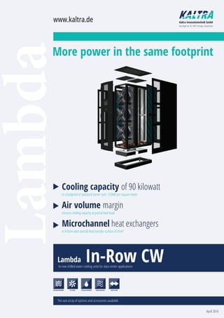 Lambda
Cooling capacity of 90 kilowatt
in a footprint of standard server rack: 125kW per square meter
Air volume margin
ensures cooling capacity at partial heat load
Microchannel heat exchangers
in V-form with overall heat transfer surface of 41m²
Lambda In-Row CWIn-row chilled water cooling units for data center applications
The vast array of options and accessories available
www.kaltra.de Kaltra Innovativtechnik GmbH
Max-Reger-Str. 44 · 90571 Schwaig · Deutschland
April 2016
MICROCHANNEL EC FANS FREECOOLINGCHILLED WATER SIDE FLOW
More power in the same footprint
 