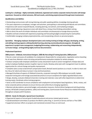 Looking for a challenge:  Highly motivated, dedicated, organized and creative corporate trainer/recruiter with design experience. Focused on critical outcomes, ROI and results, and driving projects forward through team involvement.<br />Qualifications and Abilities<br />• Outstanding communicator with strong listening and public speaking abilities; knowledge sharing aptitude.<br />• Ten years experience as employee, manager and volunteer, participating in and working with Boards and committees. <br />• Experience with several nonprofit Boards, including planning, recruitment, and marketing strategies.<br />• Skills include balancing a big-picture vision with detail focus, strong critical thinking and problem solving. <br />• Able to direct the work of multiple individuals and committees simultaneously to manage diverse priorities.<br />• Deadline and task-oriented with experience projecting and forecasting budgets and planning for eventualities.<br />• Comfortable managing multiple projects/priorities, and incorporating criticism on personal projects. <br />Specialties:   Managing employee development plans and creating training to bridge skill gaps; developing, writing, and editing training programs utilizing blended learning; planning events/educational programs. Strengths & experience in project team management; budgeting/forecasting; collaborating and researching independently; curriculum design;  writing/editing highly technical documentation. <br />Professional Experience<br />2006-present:  Lifeblood, Instructional Designer, 2006-08; Recruiting & Training Specialist, 2008-present<br />• Recruit, screen and assess all candidates for employment; Responsible for compensation, negotiation and on-boarding for all new hires; Maintain online recruiting and performance evaluation modules for whole company.<br />• Conduct company-wide employee satisfaction survey and present results to senior management; Analyze data and conduct employee feedback sessions to gather input on results; Develop action plan with management team to address opportunities for cultural change and quality improvement.<br />• Complete salary survey to benchmark compensation levels; Revised several positions as a result, in order to retain and be a focus for talent and reduce turnover in key technical positions.<br />• Manage & facilitate all aspects of Lifeblood University, corporate training for 200-employee non-profit; Update corporate training plan and manage associated documents to ensure compliance for highly-regulated blood center.<br />• Design, develop, evaluate Lifeblood University’s training and materials; Liaise with other departments to determine training needs; Coordinate online training programs.<br />• Serve as EEO coordinator to ensure compliance with employment and workplace laws/regulations;  Write, review, and revise corporate policies and plans to ensure fairness and conformity to changing regulations.<br />• Maintain job descriptions, personnel budget, and evaluation measures; Perform/direct background and drug testing process; Write/edit company pandemic, safety and training plans; Communicate Human Resources-related information throughout company with 9 locations.<br />2004-05:  Hands On Memphis, Special Event Coordinator <br />• Organized all aspects of annual grant-funded educational and service-related special events.<br />• Coordinated Board committees to produce the Martin Luther King, Jr. Summit on Service and Serv-a-Thon 2005.<br />• Supported volunteer efforts on projects and maintained consistent focus on end result.<br />2001-04:  The Dixon Gallery & Gardens, Museum Store Buyer/Manager<br />• Managed budget, staff, purchasing, forecasting and planning for non-profit art museum store.<br />•Coordinated customized and vendor-produced merchandise for seasonally changing exhibits. <br />• Startup committee for Art After Dark, the monthly art film & lifestyle interest event, doubling weekly attendance.<br />Software Proficiencies <br />• Microsoft Office Suite (Excel, PowerPoint, Publisher, Visio, and Word); Adobe Creative Suite (Illustrator, InDesign, and Photoshop with knowledge of Captivate and Dreamweaver); regular use of varied web applications (iContact, Survey Monkey, etc); readily adaptable to industry-specific software.<br />Education & Achievements<br />Bachelor of Arts in English, University of Memphis <br />• Professional & Technical Writing focus<br />• Awarded Society for Technical Communication Mid-South Chapter Scholarship<br />ASTD Training Certificate, June 2007—2.0 CEUs<br />ASTD Coaching Certificate, Sept. 2009—1.4 CEUs<br />Earned PHR certification, 2010<br />LEAD Program participant, Fall 2010<br />Leadership Memphis FastTrack program participant, Spring 2011<br />Professional Involvement <br />American Society for Training & Development, National Member 2006-2010, current Memphis Chapter Member<br />Project Management Institute, Member 2008-current<br />Society for Technical Communication,  Member 2005-08<br />• Mid-South Chapter Treasurer, 2007-08<br />Vatterott Career College, 2009-present<br />• M.A. Program steering committee member<br />Community Involvement <br />Vollentine Evergreen Community Association Board Member, 2011-12 <br />Memphis Net Impact—VP of Communication & Education, 2006-2008<br />• Chapter of an international non-profit organization promoting CSR and green practices<br />• Speaker, MLGW Community Leaders’ Conference, 2007<br />• Moderator, Net Impact National Conference, 2007<br />Mpact Memphis—Co-Chair of Social & Sports Events Pillar, 2003-04 <br />Personality Profile <br />• DISC:   Designer • MBTI:   INFJ<br />