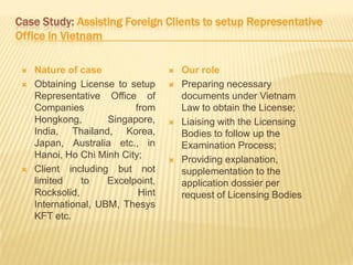 Case Study: Assisting Foreign Clients to setup Representative
Office in Vietnam
 Nature of case
 Obtaining License to setup
Representative Office of
Companies from
Hongkong, Singapore,
India, Thailand, Korea,
Japan, Australia etc., in
Hanoi, Ho Chi Minh City;
 Client including but not
limited to Excelpoint,
Rocksolid, Hint
International, UBM, Thesys
KFT etc.
 Our role
 Preparing necessary
documents under Vietnam
Law to obtain the License;
 Liaising with the Licensing
Bodies to follow up the
Examination Process;
 Providing explanation,
supplementation to the
application dossier per
request of Licensing Bodies
 