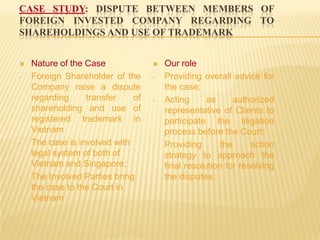 CASE STUDY: DISPUTE BETWEEN MEMBERS OF
FOREIGN INVESTED COMPANY REGARDING TO
SHAREHOLDINGS AND USE OF TRADEMARK
 Nature of the Case
- Foreign Shareholder of the
Company raise a dispute
regarding transfer of
shareholding and use of
registered trademark in
Vietnam
- The case is involved with
legal system of both of
Vietnam and Singapore;
- The Involved Parties bring
the case to the Court in
Vietnam
 Our role
- Providing overall advice for
the case;
- Acting as authorized
representative of Clients to
participate the litigation
process before the Court;
- Providing the action
strategy to approach the
final resolution for resolving
the disputes;
 