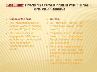 CASE STUDY: FINANCING A POWER PROJECT WITH THE VALUE
UPTO 20,000,000USD
 Nature of the case
 The International Bank in
Vietnam wishes to finance
a Power Project in Vietnam;
 The Bank wishes to
engage with S&B Law to
draft the loan contract and
raise legal opinion
regarding to security
assets.
 Our role
 To providing advise on
overall legal aspect of the
project;
 Preparing Loan Contract
based on Negotiation
Result between the Bank
and its customer;
 To analyze legal exposure
risks of the project and
preparing risk management
strategy.
 To raise legal opinion
toward the security asset.
 