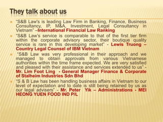 They talk about us
 “S&B Law's is leading Law Firm in Banking, Finance, Business
Consultancy, IP, M&A, Investment, Legal Consultancy in
Vietnam” –International Financial Law Ranking
 “S&B Law’s service is comparable to that of the first tier firm
within the corporate advisory sector, their boutique quality
service is rare in this developing market” - Lewis Truong –
Country Legal Counsel of IBM Vietnam
 “S&B Law was very professional in their approach and we
managed to obtain approvals from various Vietnamese
authorities within the time frame expected. We are very satisfied
and pleased with their assistance and services extended to us” -
Mr. Lim Foot Ling - General Manager Finance & Corporate
of Stalheim Industries Sdn Bhd
 “S & B Law has been handling business affairs in Vietnam to our
level of expectation and to date is still being retained by us as
our legal advisers” - Mr. Peter Yik – Administrations - MEI
HEONG YUEN FOOD IND P/L
 