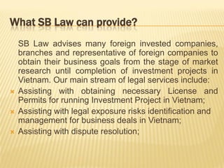 What SB Law can provide?
SB Law advises many foreign invested companies,
branches and representative of foreign companies to
obtain their business goals from the stage of market
research until completion of investment projects in
Vietnam. Our main stream of legal services include:
 Assisting with obtaining necessary License and
Permits for running Investment Project in Vietnam;
 Assisting with legal exposure risks identification and
management for business deals in Vietnam;
 Assisting with dispute resolution;
 