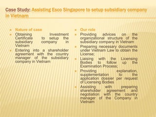 Case Study: Assisting Esco Singapore to setup subsidiary company
in Vietnam
 Nature of case
 Obtaining Investment
Certificate to setup the
subsidiary company in
Vietnam
 Entering into a shareholder
agreement with the country
manager of the subsidiary
company in Vietnam
 Our role
 Providing advices on the
organizational structure of the
subsidiary company in Vietnam
 Preparing necessary documents
under Vietnam Law to obtain the
License;
 Liaising with the Licensing
Bodies to follow up the
Examination Process;
 Providing explanation,
supplementation to the
application dossier per request
of Licensing Bodies
 Assisting with preparing
shareholder agreement and
negotiation with the country
manager of the Company in
Vietnam
 
