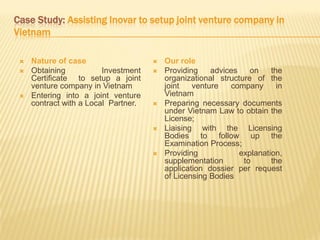 Case Study: Assisting Inovar to setup joint venture company in
Vietnam
 Nature of case
 Obtaining Investment
Certificate to setup a joint
venture company in Vietnam
 Entering into a joint venture
contract with a Local Partner.
 Our role
 Providing advices on the
organizational structure of the
joint venture company in
Vietnam
 Preparing necessary documents
under Vietnam Law to obtain the
License;
 Liaising with the Licensing
Bodies to follow up the
Examination Process;
 Providing explanation,
supplementation to the
application dossier per request
of Licensing Bodies
 