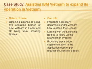 Case Study: Assisting IBM Vietnam to expand its
operation in Vietnam
 Nature of case
 Obtaining License to setup
two operation branch of
IBM Vietnam in Hanoi and
Da Nang from Licensing
Bodies
 Our role
 Preparing necessary
documents under Vietnam
Law to obtain the License;
 Liaising with the Licensing
Bodies to follow up the
Examination Process;
 Providing explanation,
supplementation to the
application dossier per
request of Licensing Bodies
 