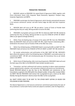 TRANSACTION PROCEDURES
1. RECEIVER submits to PROVIDER this signed Deed of Agreement (DOA), together with
Client Information Sheet, (CIS), Corporate Board Resolution, Signatory’s Passport Copy,
Corporate Registration and IMFPA.
2. PROVIDER countersigns the Deed of Agreement, which thereby automatically becomes
a full recourse commercial contract and both Parties lodge the DOA with their respective
Banks.
3. RECEIVER Bank will issue an MT 799 pre-advice / prove of funds to Provider Bank
confirming that they are ready, Willing and Able to receive the SBLC.
4. PROVIDER’s Issuing Bank will issue an MT-799 Pre-Advice by SWIFT MT-799 (Exhibit A)
confirming that they are Ready, Willing and Able to issue the STAND BY LETTER OF CREDIT
(SBLC) as per agreed verbiage (Exhibit C).
5. Within Three (3) Banking days of receipt of Pre-advice MT-799 from the PROVIDER’S
Bank, the RECEIVER’S Bank will send via SWIFT MT-799 a Bank Payment Undertaking (BPU -
Exhibit B) for the amount due to Provider of 42% of the SBLC face value.
6. Within Two (2) Banking days of PROVIDER’S Bank’s receiving the BPU via SWIFT MT-799,
PROVIDER’S Bank will deliver the STAND BY LETTER OF CREDIT via SWIFT MT-760 (Exhibit C).
7. On receipt, authentication and confirmation of the SBLC SWIFT MT-760, RECEIVER’S
Bank effects the payment within Five (5) Banking days to PROVIDER’S nominated account by
unconditional SWIFT MT-103 and simultaneously pays 2% Consultancy fees as per details
stated in the IMFPA.
8. Within Seven (7) Banking Days after receiving all payments, PROVIDER’S Bank will send
the Hard copy of the SBLC to the RECEIVER’S Bank by Bank-bonded courier.
9. Transactions and their settlement will continue according to above-noted procedures
and pre-agreed tranche schedule, until contracted collateral instruments are fully delivered.
Should RECEIVER default to pay the fees to the PROVIDER and commission to the
Consultants as agreed in this DOA within the allowed number of days after receipt of SBLC
via SWIFT-760 the PROVIDER shall instruct the Issuing Bank to put a claim on the SBLC
thereby forcing the Receiver's Bank to return the SBLC to the issuing Bank
ALL SWIFT COPIES HAVE TO BE SENT TO THE OTHER PARTY WITHIN 24 HOURS FOR
FOLLOWING UP AND TRACKING.
This Deed of Agreement is a full recourse commercial commitment governed by the Laws of
the jurisdictions in which both Parties reside and subject to standards under ICC Regulations.
 