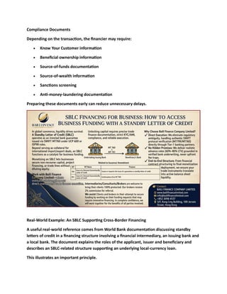 Compliance Documents
Depending on the transaction, the financier may require:
• Know Your Customer information
• Beneficial ownership information
• Source-of-funds documentation
• Source-of-wealth information
• Sanctions screening
• Anti-money-laundering documentation
Preparing these documents early can reduce unnecessary delays.
Real-World Example: An SBLC Supporting Cross-Border Financing
A useful real-world reference comes from World Bank documentation discussing standby
letters of credit in a financing structure involving a financial intermediary, an issuing bank and
a local bank. The document explains the roles of the applicant, issuer and beneficiary and
describes an SBLC-related structure supporting an underlying local-currency loan.
This illustrates an important principle.
 