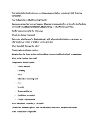 This is the distinction businesses need to understand before entering an SBLC financing
transaction.
How to Evaluate an SBLC Financing Provider
Businesses should perform serious due diligence before paying fees or transferring funds to
anyone offering SBLC monetization, SBLC funding, or SBLC financing services.
Ask for clear answers to the following:
Who Is the Actual Financier?
Determine whether you're dealing directly with a financing institution, an arranger, an
intermediary, a broker, or another service provider.
What Bank Will Receive the SBLC?
The receiving institution matters.
Ask whether the financier has confirmed that the proposed issuing bank is acceptable.
What Is the Funding Structure?
The provider should explain:
• Facility amount
• Currency
• Tenor
• Interest or financing cost
• Fees
• Security
• Repayment terms
• Conditions precedent
• Closing requirements
What Happens If Financing Is Declined?
Understand whether upfront fees are refundable and under what circumstances.
Is the Transaction Compliant?
 