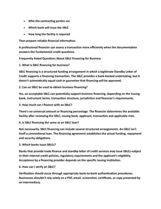 • Who the contracting parties are
• Which bank will issue the SBLC
• How long the facility is required
Then prepare reliable financial information.
A professional financier can assess a transaction more efficiently when the documentation
answers the fundamental credit questions.
Frequently Asked Questions About SBLC Financing for Business
1. What is SBLC financing for business?
SBLC financing is a structured funding arrangement in which a legitimate Standby Letter of
Credit supports a financing transaction. The SBLC provides a bank-backed undertaking, but it
doesn't automatically equal cash or guarantee that financing will be approved.
2. Can an SBLC be used to obtain business financing?
Yes, an acceptable SBLC can potentially support business financing, depending on the issuing
bank, instrument terms, transaction structure, jurisdiction and financier's requirements.
3. How much can I finance with an SBLC?
There's no universal amount or financing percentage. The financier determines the available
facility after reviewing the SBLC, issuing bank, applicant, transaction and applicable risks.
4. Is SBLC financing the same as an SBLC loan?
Not necessarily. SBLC financing can include several structured arrangements. An SBLC isn't
itself a conventional loan. The financing agreement establishes the actual funding, repayment
and security obligations.
5. Which banks issue SBLCs?
Banks that provide trade finance and standby letter of credit services may issue SBLCs subject
to their internal credit policies, regulatory requirements and the applicant's eligibility.
Acceptance by a financing provider depends on the specific issuing institution.
6. How can I verify an SBLC?
Verification should occur through appropriate bank-to-bank authentication procedures.
Businesses shouldn't rely solely on a PDF, email, screenshot, certificate, or copy presented by
an intermediary.
 