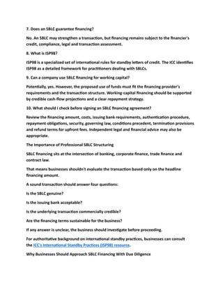 7. Does an SBLC guarantee financing?
No. An SBLC may strengthen a transaction, but financing remains subject to the financier's
credit, compliance, legal and transaction assessment.
8. What is ISP98?
ISP98 is a specialized set of international rules for standby letters of credit. The ICC identifies
ISP98 as a detailed framework for practitioners dealing with SBLCs.
9. Can a company use SBLC financing for working capital?
Potentially, yes. However, the proposed use of funds must fit the financing provider's
requirements and the transaction structure. Working-capital financing should be supported
by credible cash-flow projections and a clear repayment strategy.
10. What should I check before signing an SBLC financing agreement?
Review the financing amount, costs, issuing bank requirements, authentication procedure,
repayment obligations, security, governing law, conditions precedent, termination provisions
and refund terms for upfront fees. Independent legal and financial advice may also be
appropriate.
The Importance of Professional SBLC Structuring
SBLC financing sits at the intersection of banking, corporate finance, trade finance and
contract law.
That means businesses shouldn't evaluate the transaction based only on the headline
financing amount.
A sound transaction should answer four questions:
Is the SBLC genuine?
Is the issuing bank acceptable?
Is the underlying transaction commercially credible?
Are the financing terms sustainable for the business?
If any answer is unclear, the business should investigate before proceeding.
For authoritative background on international standby practices, businesses can consult
the ICC's International Standby Practices (ISP98) resource.
Why Businesses Should Approach SBLC Financing With Due Diligence
 