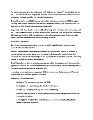 For businesses seeking business financing with SBLC, the key issue isn't simply obtaining an
SBLC. The instrument must be genuine, properly issued, acceptable to the relevant financial
institution, and structured for the intended transaction.
This guide explains how SBLC financing works, how businesses may use an SBLC to support
funding, what lenders and monetizers examine, the risks involved, and how companies can
approach an SBLC financing transaction professionally.
Keywords: SBLC financing for business, SBLC financing, SBLC funding, business financing with
SBLC, SBLC-backed financing, standby letter of credit financing, SBLC financing for companies,
SBLC business funding, SBLC monetization, business financing, corporate financing, trade
finance, standby letter of credit, business funding solutions
What Is SBLC Financing?
SBLC financing refers to a financing structure in which a valid Standby Letter of Credit
supports a financial transaction.
The SBLC itself doesn't automatically create cash for the business. Instead, it provides a
contractual payment undertaking from an issuing bank. Depending on the transaction
structure, the instrument may strengthen the applicant's credit position, support a financing
facility, or provide security for an obligation.
The ICC describes an SBLC as an independent undertaking that supplements the underlying
agreement between the applicant and beneficiary. It can therefore serve a different purpose
from a conventional commercial letter of credit.
In practical terms, a company may use an SBLC to demonstrate that a recognized financial
institution stands behind a specified obligation.
The parties commonly include:
• Applicant: The company requesting the SBLC.
• Issuing bank: The bank issuing the standby instrument.
• Beneficiary: The party receiving the bank's undertaking.
• Financier: The institution or funding party providing financing against an acceptable
transaction structure.
• Advising bank: The bank that authenticates and communicates the SBLC to the
beneficiary where applicable.
 