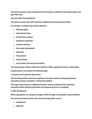 The precise structure varies according to the transaction, jurisdiction, bank requirements, and
governing rules.
How Does SBLC Financing Work?
The process usually starts with a business establishing its financing requirement.
For example, a company may require capital for:
• Working capital
• International trade
• Infrastructure projects
• Equipment acquisition
• Contract execution
• Real estate development
• Expansion
• Procurement
• Project finance
• Cross-border commercial transactions
The company then needs to determine whether an SBLC-supported structure is appropriate.
A typical process can involve the following stages.
1. Business and Transaction Assessment
The financing provider reviews the applicant, its business activity, funding requirement,
transaction purpose, jurisdiction, and financial position.
This stage matters because a legitimate financier needs to understand the underlying
transaction before determining whether the proposed structure is acceptable.
2. SBLC Arrangement
Where appropriate, the company arranges an SBLC through an acceptable issuing institution.
The instrument should contain clear terms covering matters such as:
• Issuing bank
• Applicant
 