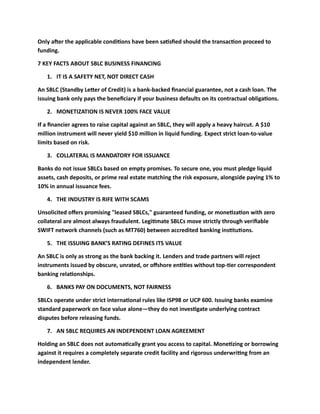 Only after the applicable conditions have been satisfied should the transaction proceed to
funding.
7 KEY FACTS ABOUT SBLC BUSINESS FINANCING
1. IT IS A SAFETY NET, NOT DIRECT CASH
An SBLC (Standby Letter of Credit) is a bank-backed financial guarantee, not a cash loan. The
issuing bank only pays the beneficiary if your business defaults on its contractual obligations.
2. MONETIZATION IS NEVER 100% FACE VALUE
If a financier agrees to raise capital against an SBLC, they will apply a heavy haircut. A $10
million instrument will never yield $10 million in liquid funding. Expect strict loan-to-value
limits based on risk.
3. COLLATERAL IS MANDATORY FOR ISSUANCE
Banks do not issue SBLCs based on empty promises. To secure one, you must pledge liquid
assets, cash deposits, or prime real estate matching the risk exposure, alongside paying 1% to
10% in annual issuance fees.
4. THE INDUSTRY IS RIFE WITH SCAMS
Unsolicited offers promising "leased SBLCs," guaranteed funding, or monetization with zero
collateral are almost always fraudulent. Legitimate SBLCs move strictly through verifiable
SWIFT network channels (such as MT760) between accredited banking institutions.
5. THE ISSUING BANK’S RATING DEFINES ITS VALUE
An SBLC is only as strong as the bank backing it. Lenders and trade partners will reject
instruments issued by obscure, unrated, or offshore entities without top-tier correspondent
banking relationships.
6. BANKS PAY ON DOCUMENTS, NOT FAIRNESS
SBLCs operate under strict international rules like ISP98 or UCP 600. Issuing banks examine
standard paperwork on face value alone—they do not investigate underlying contract
disputes before releasing funds.
7. AN SBLC REQUIRES AN INDEPENDENT LOAN AGREEMENT
Holding an SBLC does not automatically grant you access to capital. Monetizing or borrowing
against it requires a completely separate credit facility and rigorous underwriting from an
independent lender.
 