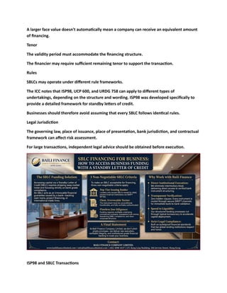 A larger face value doesn't automatically mean a company can receive an equivalent amount
of financing.
Tenor
The validity period must accommodate the financing structure.
The financier may require sufficient remaining tenor to support the transaction.
Rules
SBLCs may operate under different rule frameworks.
The ICC notes that ISP98, UCP 600, and URDG 758 can apply to different types of
undertakings, depending on the structure and wording. ISP98 was developed specifically to
provide a detailed framework for standby letters of credit.
Businesses should therefore avoid assuming that every SBLC follows identical rules.
Legal Jurisdiction
The governing law, place of issuance, place of presentation, bank jurisdiction, and contractual
framework can affect risk assessment.
For large transactions, independent legal advice should be obtained before execution.
ISP98 and SBLC Transactions
 