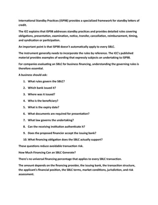 International Standby Practices (ISP98) provides a specialized framework for standby letters of
credit.
The ICC explains that ISP98 addresses standby practices and provides detailed rules covering
obligations, presentation, examination, notice, transfer, cancellation, reimbursement, timing,
and syndication or participation.
An important point is that ISP98 doesn't automatically apply to every SBLC.
The instrument generally needs to incorporate the rules by reference. The ICC's published
material provides examples of wording that expressly subjects an undertaking to ISP98.
For companies evaluating an SBLC for business financing, understanding the governing rules is
therefore essential.
A business should ask:
1. What rules govern the SBLC?
2. Which bank issued it?
3. Where was it issued?
4. Who is the beneficiary?
5. What is the expiry date?
6. What documents are required for presentation?
7. What law governs the undertaking?
8. Can the receiving institution authenticate it?
9. Does the proposed financier accept the issuing bank?
10. What financing obligation does the SBLC actually support?
These questions reduce avoidable transaction risk.
How Much Financing Can an SBLC Generate?
There's no universal financing percentage that applies to every SBLC transaction.
The amount depends on the financing provider, the issuing bank, the transaction structure,
the applicant's financial position, the SBLC terms, market conditions, jurisdiction, and risk
assessment.
 