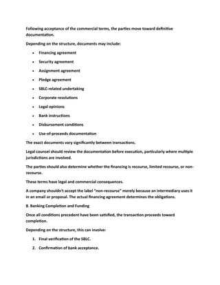 Following acceptance of the commercial terms, the parties move toward definitive
documentation.
Depending on the structure, documents may include:
• Financing agreement
• Security agreement
• Assignment agreement
• Pledge agreement
• SBLC-related undertaking
• Corporate resolutions
• Legal opinions
• Bank instructions
• Disbursement conditions
• Use-of-proceeds documentation
The exact documents vary significantly between transactions.
Legal counsel should review the documentation before execution, particularly where multiple
jurisdictions are involved.
The parties should also determine whether the financing is recourse, limited recourse, or non-
recourse.
These terms have legal and commercial consequences.
A company shouldn't accept the label “non-recourse” merely because an intermediary uses it
in an email or proposal. The actual financing agreement determines the obligations.
8. Banking Completion and Funding
Once all conditions precedent have been satisfied, the transaction proceeds toward
completion.
Depending on the structure, this can involve:
1. Final verification of the SBLC.
2. Confirmation of bank acceptance.
 