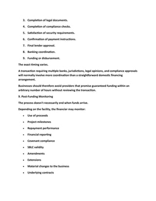 3. Completion of legal documents.
4. Completion of compliance checks.
5. Satisfaction of security requirements.
6. Confirmation of payment instructions.
7. Final lender approval.
8. Banking coordination.
9. Funding or disbursement.
The exact timing varies.
A transaction requiring multiple banks, jurisdictions, legal opinions, and compliance approvals
will normally involve more coordination than a straightforward domestic financing
arrangement.
Businesses should therefore avoid providers that promise guaranteed funding within an
arbitrary number of hours without reviewing the transaction.
9. Post-Funding Monitoring
The process doesn't necessarily end when funds arrive.
Depending on the facility, the financier may monitor:
• Use of proceeds
• Project milestones
• Repayment performance
• Financial reporting
• Covenant compliance
• SBLC validity
• Amendments
• Extensions
• Material changes to the business
• Underlying contracts
 