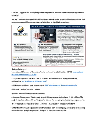 If the SBLC approaches expiry, the parties may need to consider an extension or replacement
structure.
The ICC's published materials demonstrate why expiry dates, presentation requirements, and
documentary conditions require careful attention in standby transactions.
External sources:
International Chamber of Commerce's International Standby Practices (ISP98) International
Chamber of Commerce — ISP98
ICC's guide explaining what an SBLC is and how it functions as an independent bank
undertaking. ICC Academy — What Is a SBLC?
Baili Finance article on SBLC monetization. SBLC Monetization: The Complete Guide
How SBLC Funding Works in Practice
Consider a simplified commercial example.
A construction company has secured a major infrastructure contract worth $40 million. The
project requires substantial working capital before the company receives progress payments.
The company has access to a valid $15 million SBLC issued by an acceptable bank.
Rather than treating the $15 million instrument as cash, the company approaches a financing
institution that accepts eligible SBLCs as part of its collateral structure.
 