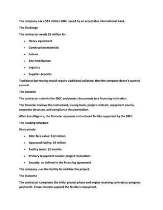 The company has a $12 million SBLC issued by an acceptable international bank.
The Challenge
The contractor needs $9 million for:
• Heavy equipment
• Construction materials
• Labour
• Site mobilisation
• Logistics
• Supplier deposits
Traditional borrowing would require additional collateral that the company doesn't want to
commit.
The Solution
The contractor submits the SBLC and project documents to a financing institution.
The financier reviews the instrument, issuing bank, project contract, repayment source,
corporate structure, and compliance documentation.
After due diligence, the financier approves a structured facility supported by the SBLC.
The Funding Structure
Illustratively:
• SBLC face value: $12 million
• Approved facility: $9 million
• Facility tenor: 12 months
• Primary repayment source: project receivables
• Security: as defined in the financing agreement
The company uses the facility to mobilise the project.
The Outcome
The contractor completes the initial project phase and begins receiving contractual progress
payments. Those receipts support the facility's repayment.
 