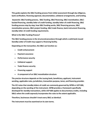This guide explains the SBLC funding process from initial assessment through due diligence,
bank verification, financing approval, documentation, collateral arrangements, and funding.
keywords: SBLC funding process, SBLC funding, SBLC financing, SBLC monetization, SBLC-
backed financing, standby letter of credit funding, standby letter of credit financing, SBLC
funding process step by step, how SBLC funding works, SBLC financing process, SBLC
monetization process, SBLC project funding, SBLC trade finance, bank instrument financing,
standby letter of credit funding requirements.
What Is the SBLC Funding Process?
The SBLC funding process is the structured procedure through which a valid bank-issued
Standby Letter of Credit may support a financing facility.
Depending on the transaction, the SBLC can function as:
• Credit enhancement
• Payment assurance
• Performance security
• Collateral support
• Trade finance security
• Financing support
• A component of an SBLC monetization structure
The precise structure depends on the issuing bank, beneficiary, applicant, instrument
wording, applicable rules, jurisdiction, transaction purpose, tenor, and financing provider.
The ICC notes that standby letters of credit are commonly governed by ISP98 or UCP 600,
depending on the wording of the instrument. ISP98 provides a framework specifically
developed for standby transactions, while UCP 600 applies to documentary credits, including
SBLCs when the credit expressly incorporates the rules to the extent applicable.
Therefore, businesses shouldn't treat every SBLC as identical.
The instrument must be examined on its own terms.
 