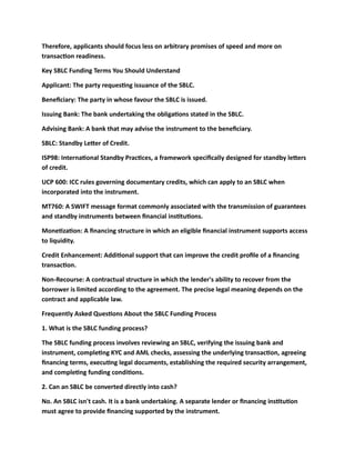 Therefore, applicants should focus less on arbitrary promises of speed and more on
transaction readiness.
Key SBLC Funding Terms You Should Understand
Applicant: The party requesting issuance of the SBLC.
Beneficiary: The party in whose favour the SBLC is issued.
Issuing Bank: The bank undertaking the obligations stated in the SBLC.
Advising Bank: A bank that may advise the instrument to the beneficiary.
SBLC: Standby Letter of Credit.
ISP98: International Standby Practices, a framework specifically designed for standby letters
of credit.
UCP 600: ICC rules governing documentary credits, which can apply to an SBLC when
incorporated into the instrument.
MT760: A SWIFT message format commonly associated with the transmission of guarantees
and standby instruments between financial institutions.
Monetization: A financing structure in which an eligible financial instrument supports access
to liquidity.
Credit Enhancement: Additional support that can improve the credit profile of a financing
transaction.
Non-Recourse: A contractual structure in which the lender's ability to recover from the
borrower is limited according to the agreement. The precise legal meaning depends on the
contract and applicable law.
Frequently Asked Questions About the SBLC Funding Process
1. What is the SBLC funding process?
The SBLC funding process involves reviewing an SBLC, verifying the issuing bank and
instrument, completing KYC and AML checks, assessing the underlying transaction, agreeing
financing terms, executing legal documents, establishing the required security arrangement,
and completing funding conditions.
2. Can an SBLC be converted directly into cash?
No. An SBLC isn't cash. It is a bank undertaking. A separate lender or financing institution
must agree to provide financing supported by the instrument.
 