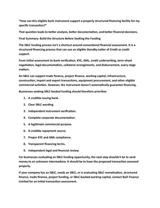 “How can this eligible bank instrument support a properly structured financing facility for my
specific transaction?”
That question leads to better analysis, better documentation, and better financial decisions.
Final Summary: Build the Structure Before Seeking the Funding
The SBLC funding process isn't a shortcut around conventional financial assessment. It is a
structured financing process that can use an eligible Standby Letter of Credit as credit
support.
From initial assessment to bank verification, KYC, AML, credit underwriting, term-sheet
negotiation, legal documentation, collateral arrangements, and disbursement, every stage
matters.
An SBLC can support trade finance, project finance, working capital, infrastructure,
construction, import and export transactions, equipment procurement, and other eligible
commercial activities. However, the instrument doesn't automatically guarantee financing.
Businesses seeking SBLC-backed funding should therefore prioritize:
1. A credible issuing bank.
2. Clear SBLC wording.
3. Independent instrument verification.
4. Complete corporate documentation.
5. A legitimate commercial purpose.
6. A credible repayment source.
7. Proper KYC and AML compliance.
8. Transparent financing terms.
9. Independent legal and financial review.
For businesses evaluating an SBLC funding opportunity, the next step shouldn't be to send
money to an unknown intermediary. It should be to have the proposed transaction assessed
properly.
If your company has an SBLC, needs an SBLC, or is evaluating SBLC monetization, structured
finance, trade finance, project funding, or SBLC-backed working capital, contact Baili Finance
Limited for an initial transaction assessment.
 