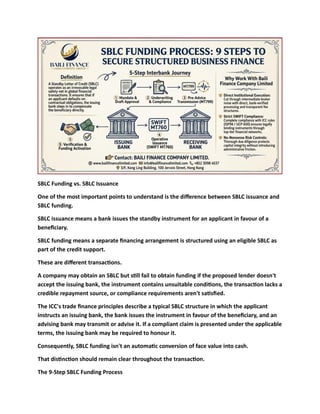 SBLC Funding vs. SBLC Issuance
One of the most important points to understand is the difference between SBLC issuance and
SBLC funding.
SBLC issuance means a bank issues the standby instrument for an applicant in favour of a
beneficiary.
SBLC funding means a separate financing arrangement is structured using an eligible SBLC as
part of the credit support.
These are different transactions.
A company may obtain an SBLC but still fail to obtain funding if the proposed lender doesn't
accept the issuing bank, the instrument contains unsuitable conditions, the transaction lacks a
credible repayment source, or compliance requirements aren't satisfied.
The ICC's trade finance principles describe a typical SBLC structure in which the applicant
instructs an issuing bank, the bank issues the instrument in favour of the beneficiary, and an
advising bank may transmit or advise it. If a compliant claim is presented under the applicable
terms, the issuing bank may be required to honour it.
Consequently, SBLC funding isn't an automatic conversion of face value into cash.
That distinction should remain clear throughout the transaction.
The 9-Step SBLC Funding Process
 