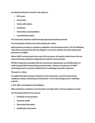 A professional financier shouldn't rely solely on:
• PDF copies
• Screenshots
• Email confirmations
• Certificates
• Intermediary representations
• Unverified bank letters
The instrument should be verified through appropriate banking channels.
The issuing bank's identity and credit standing also matter.
Banks operate according to compliance obligations and risk-based controls. The ICC-Wolfsberg
trade finance principles describe due diligence and control activities for banks dealing with
guarantees and SBLCs.
Where SWIFT communication forms part of the structure, the parties should ensure that the
relevant banking institutions independently verify the communication.
MT760 is frequently associated with the transmission of guarantees and standby letters of
credit through SWIFT-based banking communication. However, the presence of SWIFT
terminology doesn't, by itself, establish that an underlying transaction is genuine.
That point is critical.
A credible financing transaction depends on the actual banks, contractual documents,
compliance checks, and banking communication—not on terminology used in marketing
material.
4. KYC, AML and Compliance Due Diligence
After preliminary acceptance, the transaction normally enters a formal compliance review.
The financing institution may request:
• Certificate of incorporation
• Corporate profile
• Ownership information
• Identification documents
 