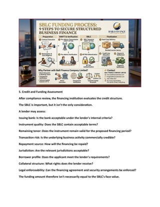 5. Credit and Funding Assessment
After compliance review, the financing institution evaluates the credit structure.
The SBLC is important, but it isn't the only consideration.
A lender may assess:
Issuing bank: Is the bank acceptable under the lender's internal criteria?
Instrument quality: Does the SBLC contain acceptable terms?
Remaining tenor: Does the instrument remain valid for the proposed financing period?
Transaction risk: Is the underlying business activity commercially credible?
Repayment source: How will the financing be repaid?
Jurisdiction: Are the relevant jurisdictions acceptable?
Borrower profile: Does the applicant meet the lender's requirements?
Collateral structure: What rights does the lender receive?
Legal enforceability: Can the financing agreement and security arrangements be enforced?
The funding amount therefore isn't necessarily equal to the SBLC's face value.
 