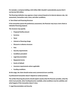 For example, a company holding a $10 million SBLC shouldn't automatically assume that it
can borrow $10 million.
The financing institution may approve a lower amount based on its internal advance rate, risk
assessment, transaction costs, tenor, and other conditions.
6. Term Sheet and Financing Structure
If the transaction passes the preliminary assessment, the financier may issue a term sheet or
indicative financing proposal.
The structure may specify:
• Proposed facility amount
• Currency
• Tenor
• Interest or financing charge
• Discount or advance structure
• Fees
• Security requirements
• Conditions precedent
• Legal documentation
• Repayment terms
• Events of default
• Insurance requirements where applicable
• Funding conditions
At this stage, the client should review every commercial term carefully.
A professional transaction doesn't depend on verbal promises.
The written financing documents should explain exactly what the financier provides, what the
client must provide, when funding becomes available, what conditions must be satisfied, and
what happens if the transaction doesn't close.
7. Legal Documentation and Security
 