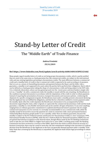 Stand-by Letter of Credit
29 novembre 2019
1
1
TRADE FINANCE 101
Stand-by Letter of Credit
The “Middle Earth” of Trade Finance
Andrea Frosinini
29/11/2019
Ref. https://www.linkedin.com/feed/update/urn:li:activity:6606140414309212160/
Many people regard standby letters of credit as not being proper documentary credits, which is partly justified
they are used in the same way as a bank guarantee but, like commercial credits, are subject to the international
rules and any existing legislation pertaining to documentary credits. The main difference between a commercial
credit and a standby letter of credit is that a commercial credit is expected to be used according to its purpose,
that is to act as a means of channelling documents and payment between the Buyer and the Seller. Like a
guarantee, a standby is not supposed to be used, unless the parties fail to perform their obligations: that is why it
can be defined as a bank guarantee taking the shape of a documentary credit and being subject to the UCP rules.
It is a relatively old product, whose use has gained ground over the recent years and most bankers simply refer
to it as a “standby”. As with a commercial credit, the standby is issued with the aim of putting the Beneficiary in
the condition to present documents in accordance with the stipulations of the credit in order to obtain payment.
Instead of requiring the presentation of invoices, transport documents and insurance policies , evidencing the
shipment of a specific consignment of goods, the Beneficiary must under a standby present a document declaring
that the Applicant has not fulfilled his obligations, and that the he is therefore entitled to receive payment under
the standby. Quite often the credit stipulates the Beneficiary’s declaration to be accompanied by further
documents supporting the claim, either originals or copies.Like the commercial documentary credit and the bank
guarantee, a standby is a very flexible instrument and can be used for all types of business. It can cover anything
ranging from an ordinary guarantee commitment to sophisticated financial tools.If a payment risk of a single
commercial transaction is to be covered, it is normally recommendable to use a commercial credit, while the
standby would be favoured to secure the payment of a claim in connection with a more permanent business
relationship.Many business people prefer to use a standby, rather than an ordinary guarantee, because the
standby is subject to the ICC Uniform Customs and Practice for Documentary Credits or, since 1st January 1999,
International Standby Practices (ISP98), while the ICC’s Uniform Rules for Demand Guarantees (URDG) has not
yet gained international acceptance to the desired extent, though efforts made by the ICC Banking Commission
seem to take the use of the URDG to a higher level and to do so, since 2006, a working party under the Banking
Commission has been involved in a revision of the URDG. Apart from the wish to achieve financial security in a
business transaction, there may be a need to move the risk and commitment relating to the execution of a judicial
decision from the Beneficiary to the Applicant as the first can generally demand payment under a standby. If the
latter finds that a drawing by the Beneficiary is unjustified, the Applicant shall initiate legal proceedings to obtain
a refund.
 