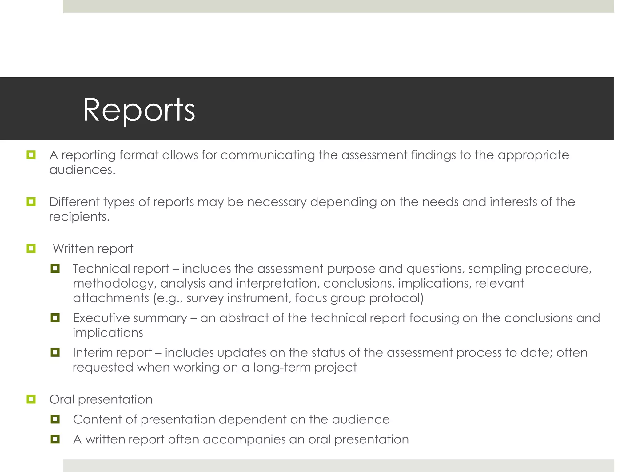 Reports
 A reporting format allows for communicating the assessment findings to the appropriate
audiences.
 Different types of reports may be necessary depending on the needs and interests of the
recipients.
 Written report
 Technical report – includes the assessment purpose and questions, sampling procedure,
methodology, analysis and interpretation, conclusions, implications, relevant
attachments (e.g., survey instrument, focus group protocol)
 Executive summary – an abstract of the technical report focusing on the conclusions and
implications
 Interim report – includes updates on the status of the assessment process to date; often
requested when working on a long-term project
 Oral presentation
 Content of presentation dependent on the audience
 A written report often accompanies an oral presentation
 