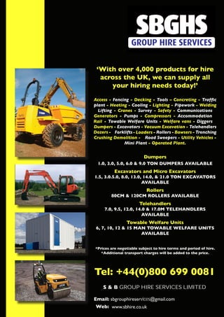 ‘With over 4,000 products for hire
across the UK, we can supply all
your hiring needs today!’
Access - Fencing - Decking - Tools – Concreting - Traffic
plant - Heating - Cooling - Lighting - Pipework - Welding
Lifting - Cranes - Survey - Safety - Communications
Generators - Pumps - Compressors - Accommodation
Rail - Towable Welfare Units - Welfare vans - Diggers
Dumpers - Excavators - Vacuum Excavation - Telehandlers
Dozers - Forklifts- Loaders - Rollers - Bowsers - Trenching
Crushing Demolition - Road Sweepers - Utility Vehicles -
Mini Plant - Operated Plant.
Dumpers
1.0, 3.0, 5.0, 6.0 & 9.0 TON DUMPERS AVAILABLE
Excavators and Micro Excavators
1.5, 3.0.5.0, 8.0, 13.0, 14.0, & 21.0 TON EXCAVATORS
AVAILABLE
Rollers
80CM & 120CM ROLLERS AVAILABLE
Telehandlers
7.0, 9.5, 12.0, 14.0 & 17.0M TELEHANDLERS
AVAILABLE
Towable Welfare Units
6, 7, 10, 12 & 15 MAN TOWABLE WELFARE UNITS
AVAILABLE
*Prices are negotiable subject to hire terms and period of hire.
*Additional transport charges will be added to the price.
Tel: +44(0)800 699 0081
S & B GROUP HIRE SERVICES LIMITED
 
Email: sbgrouphireservices@gmail.com
Web: www.sbhire.co.uk
H I R E A N D S A L E S L T D
 