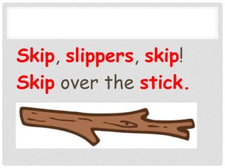 Skip, slippers, skip!
Skip over the stick.