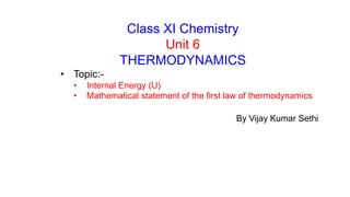 Class XI Chemistry
Unit 6
THERMODYNAMICS
• Topic:-
• Internal Energy (U)
• Mathematical statement of the first law of thermodynamics
By Vijay Kumar Sethi
 