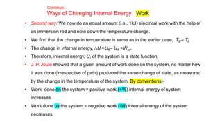 Continue…
Ways of Changing Internal Energy Work
• Second way: We now do an equal amount (i.e., 1kJ) electrical work with the help of
an immersion rod and note down the temperature change.
• We find that the change in temperature is same as in the earlier case, TB – TA
• The change in internal energy, DU =UB– UA =Wad.
• Therefore, internal energy, U, of the system is a state function.
• J. P. Joule showed that a given amount of work done on the system, no matter how
it was done (irrespective of path) produced the same change of state, as measured
by the change in the temperature of the system. By conventions:-
• Work done on the system = positive work (+W) internal energy of system
increases.
• Work done by the system = negative work (-W) internal energy of the system
decreases.
 