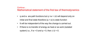 Continue…
Mathematical statement of the first law of thermodynamics
• q and w are path functions but q +w = DU will depend only on
initial and final state therefore (q + w) is state function
• It will be independent of the way the change is carried out.
• If there is no transfer of energy as heat or as work (isolated
system) i.e., if w = 0 and q = 0, then D U = 0.
 