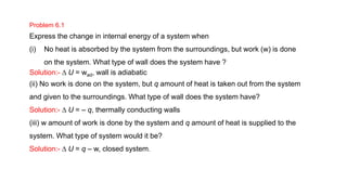 Problem 6.1
Express the change in internal energy of a system when
(i) No heat is absorbed by the system from the surroundings, but work (w) is done
on the system. What type of wall does the system have ?
Solution:- D U = wad, wall is adiabatic
(ii) No work is done on the system, but q amount of heat is taken out from the system
and given to the surroundings. What type of wall does the system have?
Solution:- D U = – q, thermally conducting walls
(iii) w amount of work is done by the system and q amount of heat is supplied to the
system. What type of system would it be?
Solution:- D U = q – w, closed system.
 