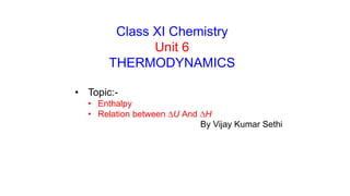 Class XI Chemistry
Unit 6
THERMODYNAMICS
• Topic:-
• Enthalpy
• Relation between DU And DH
By Vijay Kumar Sethi
 
