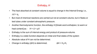 Enthalpy, H
• The heat absorbed at constant volume is equal to change in the Internal Energy i.e.,
DU = qv
• But most of chemical reactions are carried out not at constant volume, but in flasks or
test tubes under constant atmospheric pressure.
• Another thermodynamic function, the enthalpy H [Greek word enthalpien, to warm or
heat content] as : H = U + pV
• Enthalpy is the sum of internal energy and product of pressure-volume.
• Enthalpy is a state function-depends on initial and final states of the system
• Absolute value of H can not be determined.
• Change in enthalpy (ΔH) is determined. ΔH = H2-H1
 