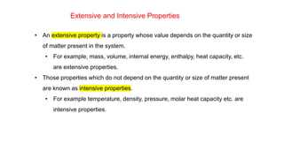 • An extensive property is a property whose value depends on the quantity or size
of matter present in the system.
• For example, mass, volume, internal energy, enthalpy, heat capacity, etc.
are extensive properties.
• Those properties which do not depend on the quantity or size of matter present
are known as intensive properties.
• For example temperature, density, pressure, molar heat capacity etc. are
intensive properties.
Extensive and Intensive Properties
 