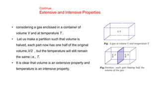 Continue…
Extensive and Intensive Properties
• considering a gas enclosed in a container of
volume V and at temperature T .
• Let us make a partition such that volume is
halved, each part now has one half of the original
volume,V/2 , but the temperature will still remain
the same i.e., T.
• It is clear that volume is an extensive property and
temperature is an intensive property.
 